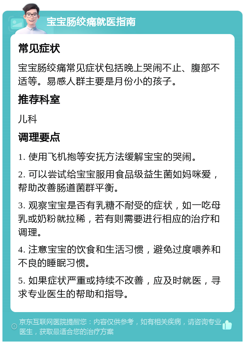 宝宝肠绞痛就医指南 常见症状 宝宝肠绞痛常见症状包括晚上哭闹不止、腹部不适等。易感人群主要是月份小的孩子。 推荐科室 儿科 调理要点 1. 使用飞机抱等安抚方法缓解宝宝的哭闹。 2. 可以尝试给宝宝服用食品级益生菌如妈咪爱，帮助改善肠道菌群平衡。 3. 观察宝宝是否有乳糖不耐受的症状，如一吃母乳或奶粉就拉稀，若有则需要进行相应的治疗和调理。 4. 注意宝宝的饮食和生活习惯，避免过度喂养和不良的睡眠习惯。 5. 如果症状严重或持续不改善，应及时就医，寻求专业医生的帮助和指导。