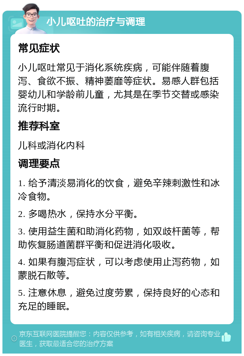 小儿呕吐的治疗与调理 常见症状 小儿呕吐常见于消化系统疾病，可能伴随着腹泻、食欲不振、精神萎靡等症状。易感人群包括婴幼儿和学龄前儿童，尤其是在季节交替或感染流行时期。 推荐科室 儿科或消化内科 调理要点 1. 给予清淡易消化的饮食，避免辛辣刺激性和冰冷食物。 2. 多喝热水，保持水分平衡。 3. 使用益生菌和助消化药物，如双歧杆菌等，帮助恢复肠道菌群平衡和促进消化吸收。 4. 如果有腹泻症状，可以考虑使用止泻药物，如蒙脱石散等。 5. 注意休息，避免过度劳累，保持良好的心态和充足的睡眠。