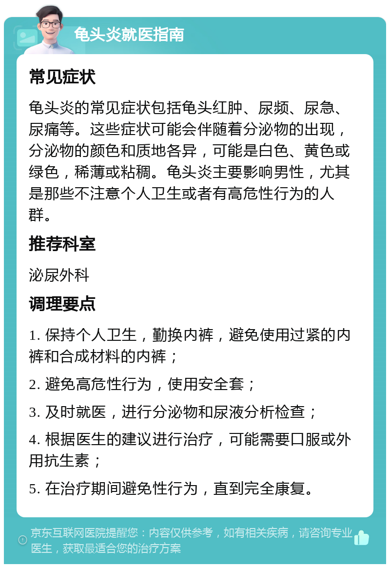 龟头炎就医指南 常见症状 龟头炎的常见症状包括龟头红肿、尿频、尿急、尿痛等。这些症状可能会伴随着分泌物的出现，分泌物的颜色和质地各异，可能是白色、黄色或绿色，稀薄或粘稠。龟头炎主要影响男性，尤其是那些不注意个人卫生或者有高危性行为的人群。 推荐科室 泌尿外科 调理要点 1. 保持个人卫生，勤换内裤，避免使用过紧的内裤和合成材料的内裤； 2. 避免高危性行为，使用安全套； 3. 及时就医，进行分泌物和尿液分析检查； 4. 根据医生的建议进行治疗，可能需要口服或外用抗生素； 5. 在治疗期间避免性行为，直到完全康复。