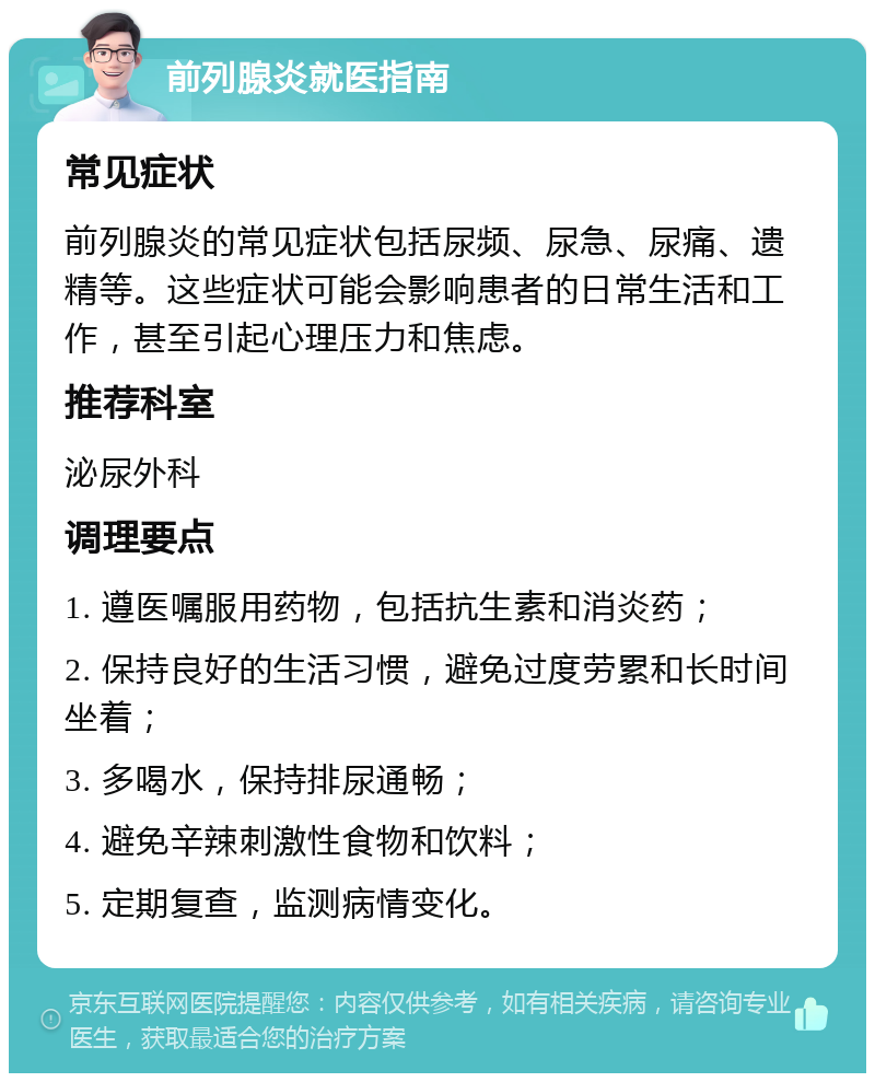 前列腺炎就医指南 常见症状 前列腺炎的常见症状包括尿频、尿急、尿痛、遗精等。这些症状可能会影响患者的日常生活和工作，甚至引起心理压力和焦虑。 推荐科室 泌尿外科 调理要点 1. 遵医嘱服用药物，包括抗生素和消炎药； 2. 保持良好的生活习惯，避免过度劳累和长时间坐着； 3. 多喝水，保持排尿通畅； 4. 避免辛辣刺激性食物和饮料； 5. 定期复查，监测病情变化。