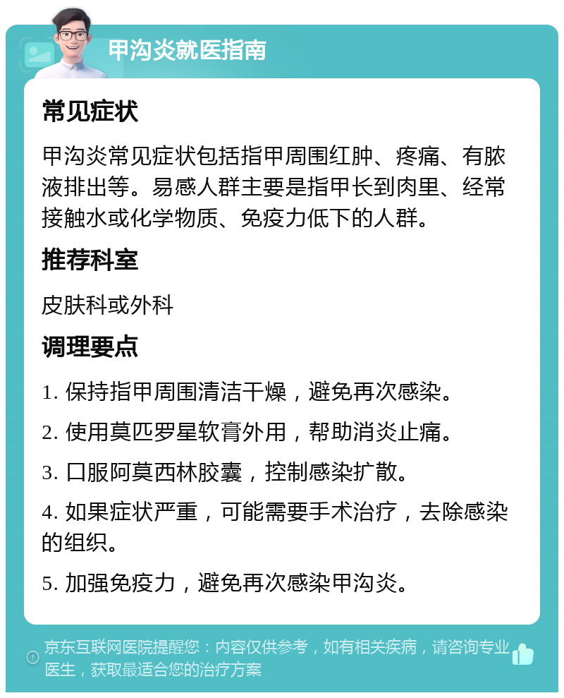 甲沟炎就医指南 常见症状 甲沟炎常见症状包括指甲周围红肿、疼痛、有脓液排出等。易感人群主要是指甲长到肉里、经常接触水或化学物质、免疫力低下的人群。 推荐科室 皮肤科或外科 调理要点 1. 保持指甲周围清洁干燥，避免再次感染。 2. 使用莫匹罗星软膏外用，帮助消炎止痛。 3. 口服阿莫西林胶囊，控制感染扩散。 4. 如果症状严重，可能需要手术治疗，去除感染的组织。 5. 加强免疫力，避免再次感染甲沟炎。