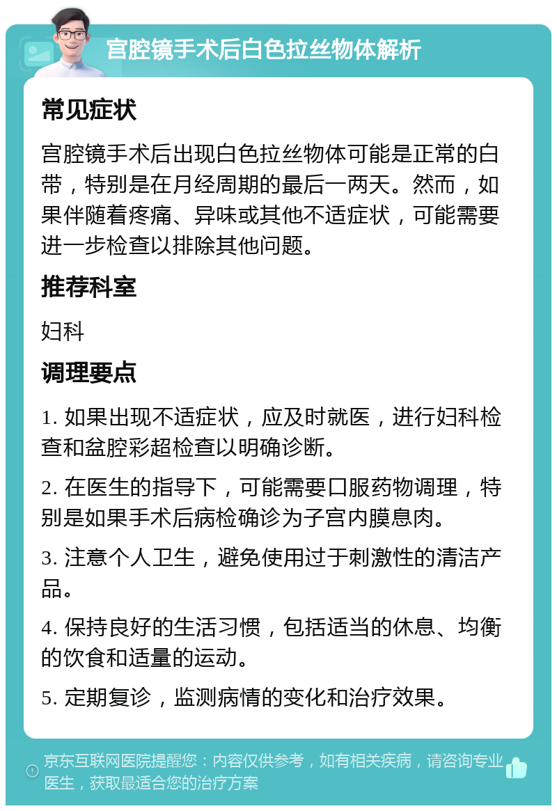 宫腔镜手术后白色拉丝物体解析 常见症状 宫腔镜手术后出现白色拉丝物体可能是正常的白带，特别是在月经周期的最后一两天。然而，如果伴随着疼痛、异味或其他不适症状，可能需要进一步检查以排除其他问题。 推荐科室 妇科 调理要点 1. 如果出现不适症状，应及时就医，进行妇科检查和盆腔彩超检查以明确诊断。 2. 在医生的指导下，可能需要口服药物调理，特别是如果手术后病检确诊为子宫内膜息肉。 3. 注意个人卫生，避免使用过于刺激性的清洁产品。 4. 保持良好的生活习惯，包括适当的休息、均衡的饮食和适量的运动。 5. 定期复诊，监测病情的变化和治疗效果。