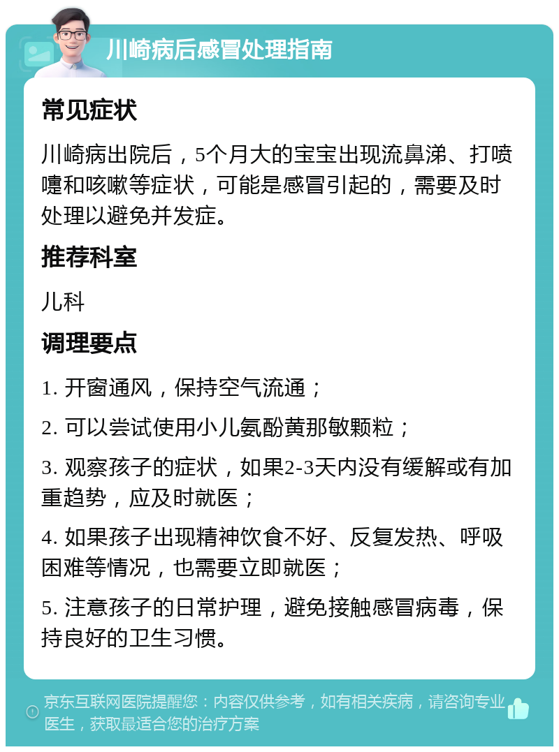 川崎病后感冒处理指南 常见症状 川崎病出院后，5个月大的宝宝出现流鼻涕、打喷嚏和咳嗽等症状，可能是感冒引起的，需要及时处理以避免并发症。 推荐科室 儿科 调理要点 1. 开窗通风，保持空气流通； 2. 可以尝试使用小儿氨酚黄那敏颗粒； 3. 观察孩子的症状，如果2-3天内没有缓解或有加重趋势，应及时就医； 4. 如果孩子出现精神饮食不好、反复发热、呼吸困难等情况，也需要立即就医； 5. 注意孩子的日常护理，避免接触感冒病毒，保持良好的卫生习惯。