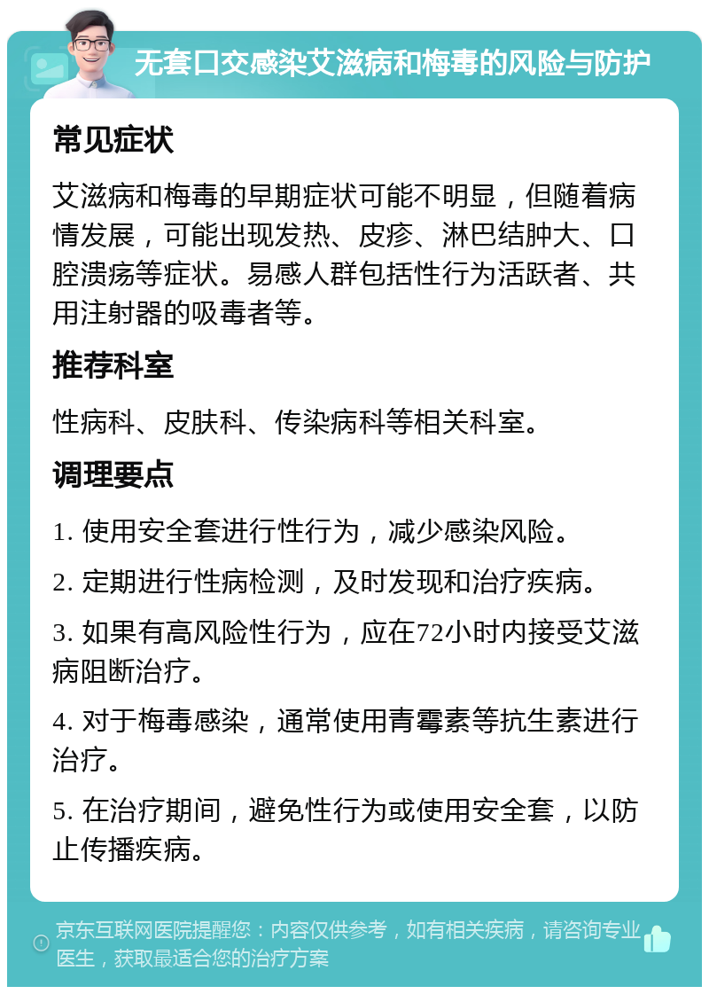 无套口交感染艾滋病和梅毒的风险与防护 常见症状 艾滋病和梅毒的早期症状可能不明显，但随着病情发展，可能出现发热、皮疹、淋巴结肿大、口腔溃疡等症状。易感人群包括性行为活跃者、共用注射器的吸毒者等。 推荐科室 性病科、皮肤科、传染病科等相关科室。 调理要点 1. 使用安全套进行性行为，减少感染风险。 2. 定期进行性病检测，及时发现和治疗疾病。 3. 如果有高风险性行为，应在72小时内接受艾滋病阻断治疗。 4. 对于梅毒感染，通常使用青霉素等抗生素进行治疗。 5. 在治疗期间，避免性行为或使用安全套，以防止传播疾病。