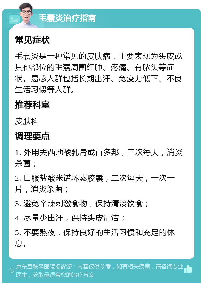 毛囊炎治疗指南 常见症状 毛囊炎是一种常见的皮肤病，主要表现为头皮或其他部位的毛囊周围红肿、疼痛、有脓头等症状。易感人群包括长期出汗、免疫力低下、不良生活习惯等人群。 推荐科室 皮肤科 调理要点 1. 外用夫西地酸乳膏或百多邦，三次每天，消炎杀菌； 2. 口服盐酸米诺环素胶囊，二次每天，一次一片，消炎杀菌； 3. 避免辛辣刺激食物，保持清淡饮食； 4. 尽量少出汗，保持头皮清洁； 5. 不要熬夜，保持良好的生活习惯和充足的休息。