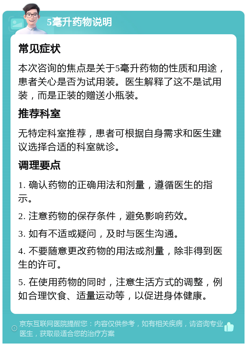 5毫升药物说明 常见症状 本次咨询的焦点是关于5毫升药物的性质和用途，患者关心是否为试用装。医生解释了这不是试用装，而是正装的赠送小瓶装。 推荐科室 无特定科室推荐，患者可根据自身需求和医生建议选择合适的科室就诊。 调理要点 1. 确认药物的正确用法和剂量，遵循医生的指示。 2. 注意药物的保存条件，避免影响药效。 3. 如有不适或疑问，及时与医生沟通。 4. 不要随意更改药物的用法或剂量，除非得到医生的许可。 5. 在使用药物的同时，注意生活方式的调整，例如合理饮食、适量运动等，以促进身体健康。