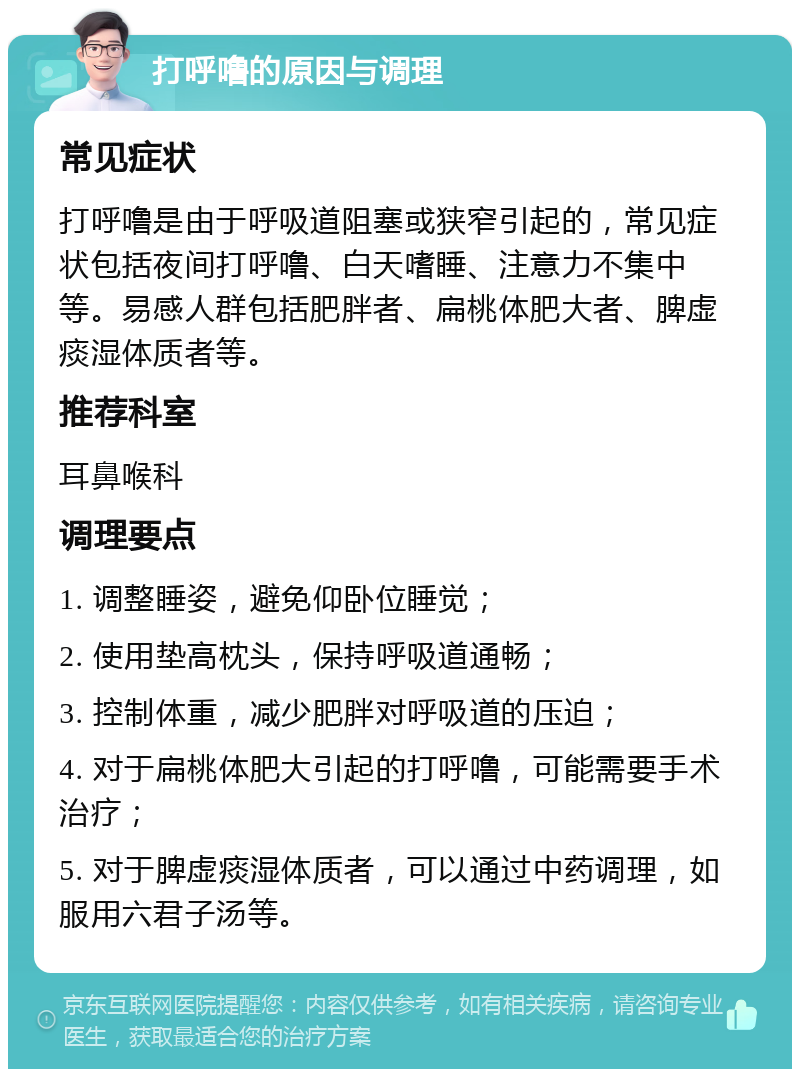 打呼噜的原因与调理 常见症状 打呼噜是由于呼吸道阻塞或狭窄引起的，常见症状包括夜间打呼噜、白天嗜睡、注意力不集中等。易感人群包括肥胖者、扁桃体肥大者、脾虚痰湿体质者等。 推荐科室 耳鼻喉科 调理要点 1. 调整睡姿，避免仰卧位睡觉； 2. 使用垫高枕头，保持呼吸道通畅； 3. 控制体重，减少肥胖对呼吸道的压迫； 4. 对于扁桃体肥大引起的打呼噜，可能需要手术治疗； 5. 对于脾虚痰湿体质者，可以通过中药调理，如服用六君子汤等。