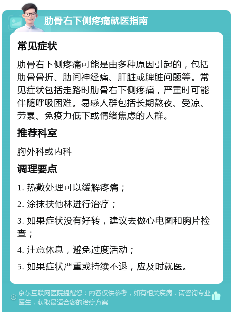 肋骨右下侧疼痛就医指南 常见症状 肋骨右下侧疼痛可能是由多种原因引起的，包括肋骨骨折、肋间神经痛、肝脏或脾脏问题等。常见症状包括走路时肋骨右下侧疼痛，严重时可能伴随呼吸困难。易感人群包括长期熬夜、受凉、劳累、免疫力低下或情绪焦虑的人群。 推荐科室 胸外科或内科 调理要点 1. 热敷处理可以缓解疼痛； 2. 涂抹扶他林进行治疗； 3. 如果症状没有好转，建议去做心电图和胸片检查； 4. 注意休息，避免过度活动； 5. 如果症状严重或持续不退，应及时就医。