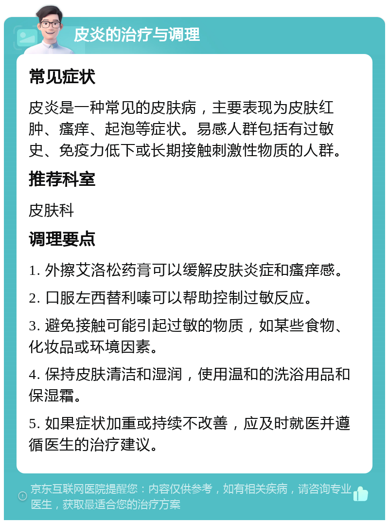 皮炎的治疗与调理 常见症状 皮炎是一种常见的皮肤病，主要表现为皮肤红肿、瘙痒、起泡等症状。易感人群包括有过敏史、免疫力低下或长期接触刺激性物质的人群。 推荐科室 皮肤科 调理要点 1. 外擦艾洛松药膏可以缓解皮肤炎症和瘙痒感。 2. 口服左西替利嗪可以帮助控制过敏反应。 3. 避免接触可能引起过敏的物质，如某些食物、化妆品或环境因素。 4. 保持皮肤清洁和湿润，使用温和的洗浴用品和保湿霜。 5. 如果症状加重或持续不改善，应及时就医并遵循医生的治疗建议。