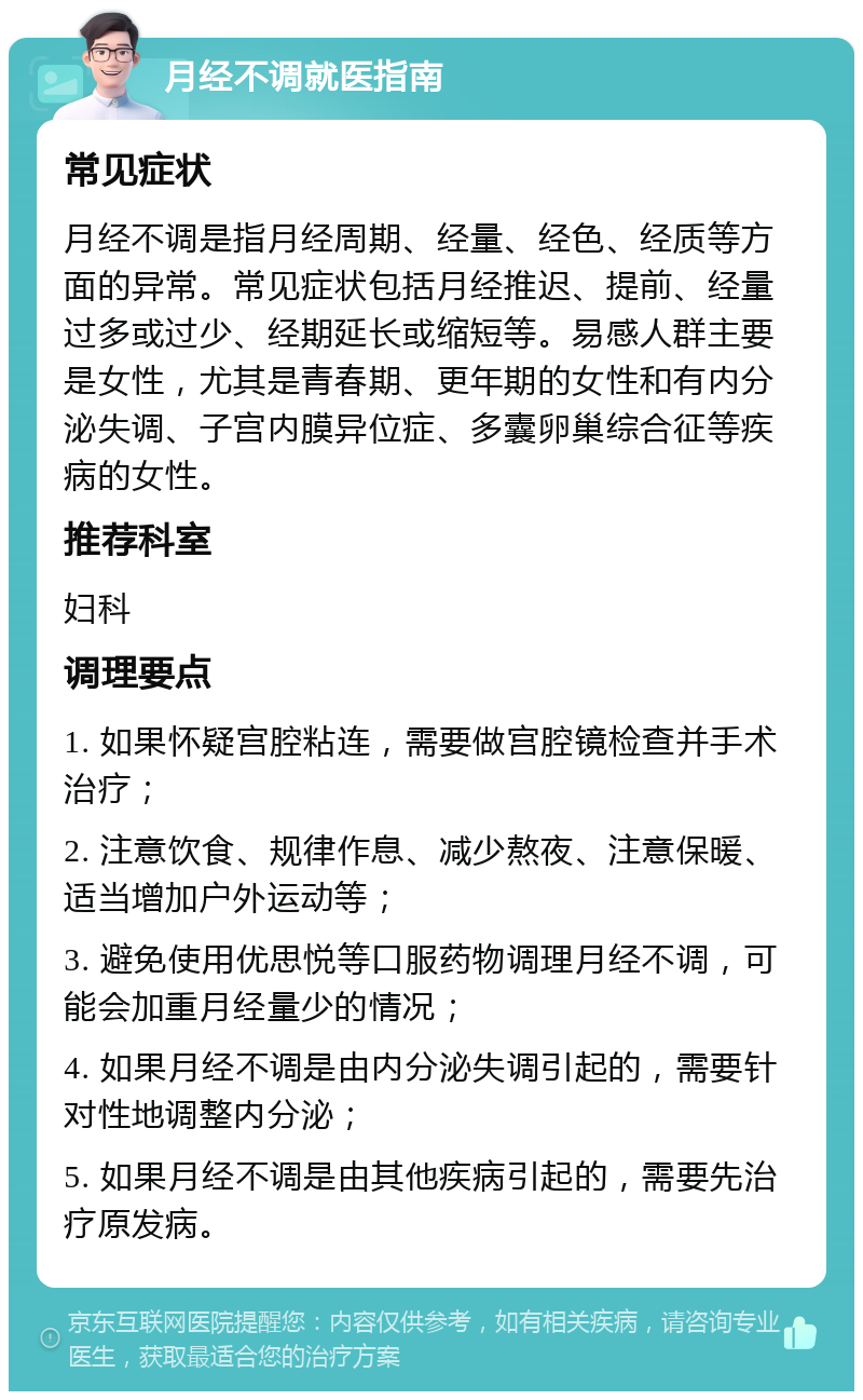 月经不调就医指南 常见症状 月经不调是指月经周期、经量、经色、经质等方面的异常。常见症状包括月经推迟、提前、经量过多或过少、经期延长或缩短等。易感人群主要是女性，尤其是青春期、更年期的女性和有内分泌失调、子宫内膜异位症、多囊卵巢综合征等疾病的女性。 推荐科室 妇科 调理要点 1. 如果怀疑宫腔粘连，需要做宫腔镜检查并手术治疗； 2. 注意饮食、规律作息、减少熬夜、注意保暖、适当增加户外运动等； 3. 避免使用优思悦等口服药物调理月经不调，可能会加重月经量少的情况； 4. 如果月经不调是由内分泌失调引起的，需要针对性地调整内分泌； 5. 如果月经不调是由其他疾病引起的，需要先治疗原发病。