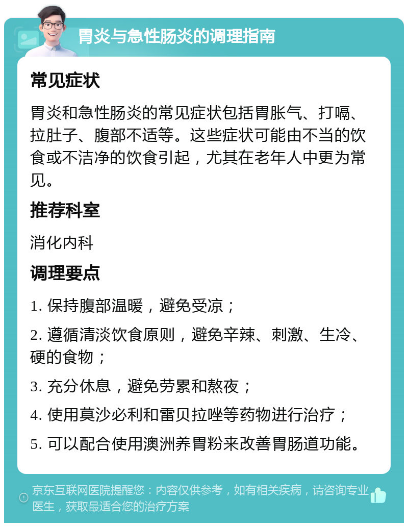 胃炎与急性肠炎的调理指南 常见症状 胃炎和急性肠炎的常见症状包括胃胀气、打嗝、拉肚子、腹部不适等。这些症状可能由不当的饮食或不洁净的饮食引起，尤其在老年人中更为常见。 推荐科室 消化内科 调理要点 1. 保持腹部温暖，避免受凉； 2. 遵循清淡饮食原则，避免辛辣、刺激、生冷、硬的食物； 3. 充分休息，避免劳累和熬夜； 4. 使用莫沙必利和雷贝拉唑等药物进行治疗； 5. 可以配合使用澳洲养胃粉来改善胃肠道功能。