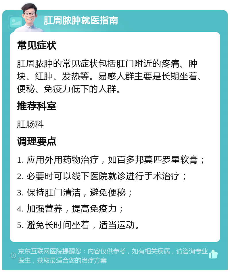 肛周脓肿就医指南 常见症状 肛周脓肿的常见症状包括肛门附近的疼痛、肿块、红肿、发热等。易感人群主要是长期坐着、便秘、免疫力低下的人群。 推荐科室 肛肠科 调理要点 1. 应用外用药物治疗，如百多邦莫匹罗星软膏； 2. 必要时可以线下医院就诊进行手术治疗； 3. 保持肛门清洁，避免便秘； 4. 加强营养，提高免疫力； 5. 避免长时间坐着，适当运动。