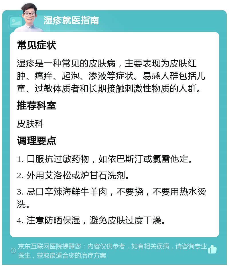 湿疹就医指南 常见症状 湿疹是一种常见的皮肤病，主要表现为皮肤红肿、瘙痒、起泡、渗液等症状。易感人群包括儿童、过敏体质者和长期接触刺激性物质的人群。 推荐科室 皮肤科 调理要点 1. 口服抗过敏药物，如依巴斯汀或氯雷他定。 2. 外用艾洛松或炉甘石洗剂。 3. 忌口辛辣海鲜牛羊肉，不要挠，不要用热水烫洗。 4. 注意防晒保湿，避免皮肤过度干燥。