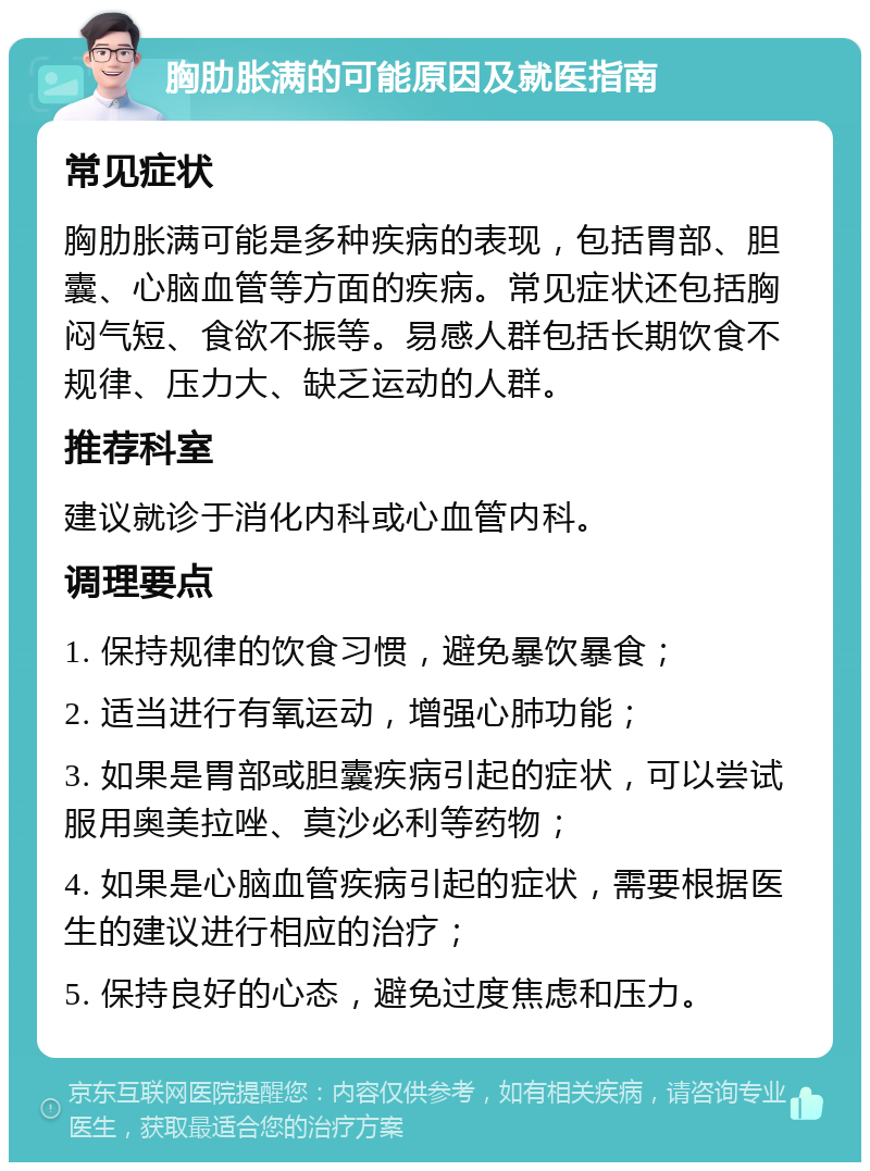 胸肋胀满的可能原因及就医指南 常见症状 胸肋胀满可能是多种疾病的表现，包括胃部、胆囊、心脑血管等方面的疾病。常见症状还包括胸闷气短、食欲不振等。易感人群包括长期饮食不规律、压力大、缺乏运动的人群。 推荐科室 建议就诊于消化内科或心血管内科。 调理要点 1. 保持规律的饮食习惯，避免暴饮暴食； 2. 适当进行有氧运动，增强心肺功能； 3. 如果是胃部或胆囊疾病引起的症状，可以尝试服用奥美拉唑、莫沙必利等药物； 4. 如果是心脑血管疾病引起的症状，需要根据医生的建议进行相应的治疗； 5. 保持良好的心态，避免过度焦虑和压力。