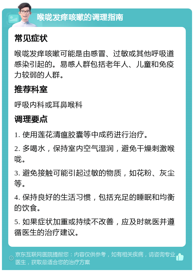 喉咙发痒咳嗽的调理指南 常见症状 喉咙发痒咳嗽可能是由感冒、过敏或其他呼吸道感染引起的。易感人群包括老年人、儿童和免疫力较弱的人群。 推荐科室 呼吸内科或耳鼻喉科 调理要点 1. 使用莲花清瘟胶囊等中成药进行治疗。 2. 多喝水，保持室内空气湿润，避免干燥刺激喉咙。 3. 避免接触可能引起过敏的物质，如花粉、灰尘等。 4. 保持良好的生活习惯，包括充足的睡眠和均衡的饮食。 5. 如果症状加重或持续不改善，应及时就医并遵循医生的治疗建议。