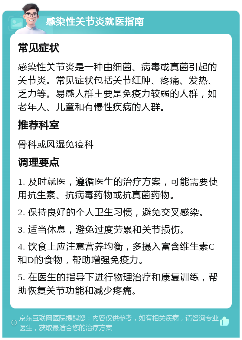 感染性关节炎就医指南 常见症状 感染性关节炎是一种由细菌、病毒或真菌引起的关节炎。常见症状包括关节红肿、疼痛、发热、乏力等。易感人群主要是免疫力较弱的人群，如老年人、儿童和有慢性疾病的人群。 推荐科室 骨科或风湿免疫科 调理要点 1. 及时就医，遵循医生的治疗方案，可能需要使用抗生素、抗病毒药物或抗真菌药物。 2. 保持良好的个人卫生习惯，避免交叉感染。 3. 适当休息，避免过度劳累和关节损伤。 4. 饮食上应注意营养均衡，多摄入富含维生素C和D的食物，帮助增强免疫力。 5. 在医生的指导下进行物理治疗和康复训练，帮助恢复关节功能和减少疼痛。