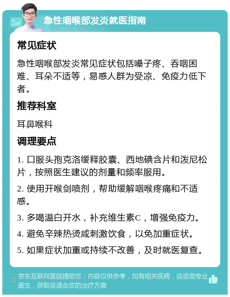 急性咽喉部发炎就医指南 常见症状 急性咽喉部发炎常见症状包括嗓子疼、吞咽困难、耳朵不适等，易感人群为受凉、免疫力低下者。 推荐科室 耳鼻喉科 调理要点 1. 口服头孢克洛缓释胶囊、西地碘含片和泼尼松片，按照医生建议的剂量和频率服用。 2. 使用开喉剑喷剂，帮助缓解咽喉疼痛和不适感。 3. 多喝温白开水，补充维生素C，增强免疫力。 4. 避免辛辣热烫咸刺激饮食，以免加重症状。 5. 如果症状加重或持续不改善，及时就医复查。