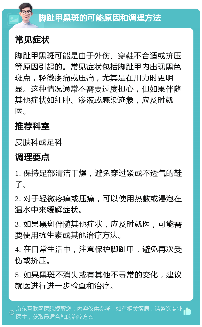 脚趾甲黑斑的可能原因和调理方法 常见症状 脚趾甲黑斑可能是由于外伤、穿鞋不合适或挤压等原因引起的。常见症状包括脚趾甲内出现黑色斑点，轻微疼痛或压痛，尤其是在用力时更明显。这种情况通常不需要过度担心，但如果伴随其他症状如红肿、渗液或感染迹象，应及时就医。 推荐科室 皮肤科或足科 调理要点 1. 保持足部清洁干燥，避免穿过紧或不透气的鞋子。 2. 对于轻微疼痛或压痛，可以使用热敷或浸泡在温水中来缓解症状。 3. 如果黑斑伴随其他症状，应及时就医，可能需要使用抗生素或其他治疗方法。 4. 在日常生活中，注意保护脚趾甲，避免再次受伤或挤压。 5. 如果黑斑不消失或有其他不寻常的变化，建议就医进行进一步检查和治疗。