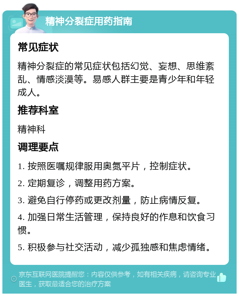 精神分裂症用药指南 常见症状 精神分裂症的常见症状包括幻觉、妄想、思维紊乱、情感淡漠等。易感人群主要是青少年和年轻成人。 推荐科室 精神科 调理要点 1. 按照医嘱规律服用奥氮平片，控制症状。 2. 定期复诊，调整用药方案。 3. 避免自行停药或更改剂量，防止病情反复。 4. 加强日常生活管理，保持良好的作息和饮食习惯。 5. 积极参与社交活动，减少孤独感和焦虑情绪。