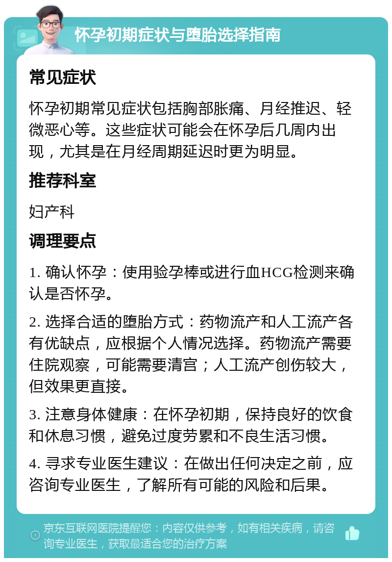 怀孕初期症状与堕胎选择指南 常见症状 怀孕初期常见症状包括胸部胀痛、月经推迟、轻微恶心等。这些症状可能会在怀孕后几周内出现，尤其是在月经周期延迟时更为明显。 推荐科室 妇产科 调理要点 1. 确认怀孕：使用验孕棒或进行血HCG检测来确认是否怀孕。 2. 选择合适的堕胎方式：药物流产和人工流产各有优缺点，应根据个人情况选择。药物流产需要住院观察，可能需要清宫；人工流产创伤较大，但效果更直接。 3. 注意身体健康：在怀孕初期，保持良好的饮食和休息习惯，避免过度劳累和不良生活习惯。 4. 寻求专业医生建议：在做出任何决定之前，应咨询专业医生，了解所有可能的风险和后果。