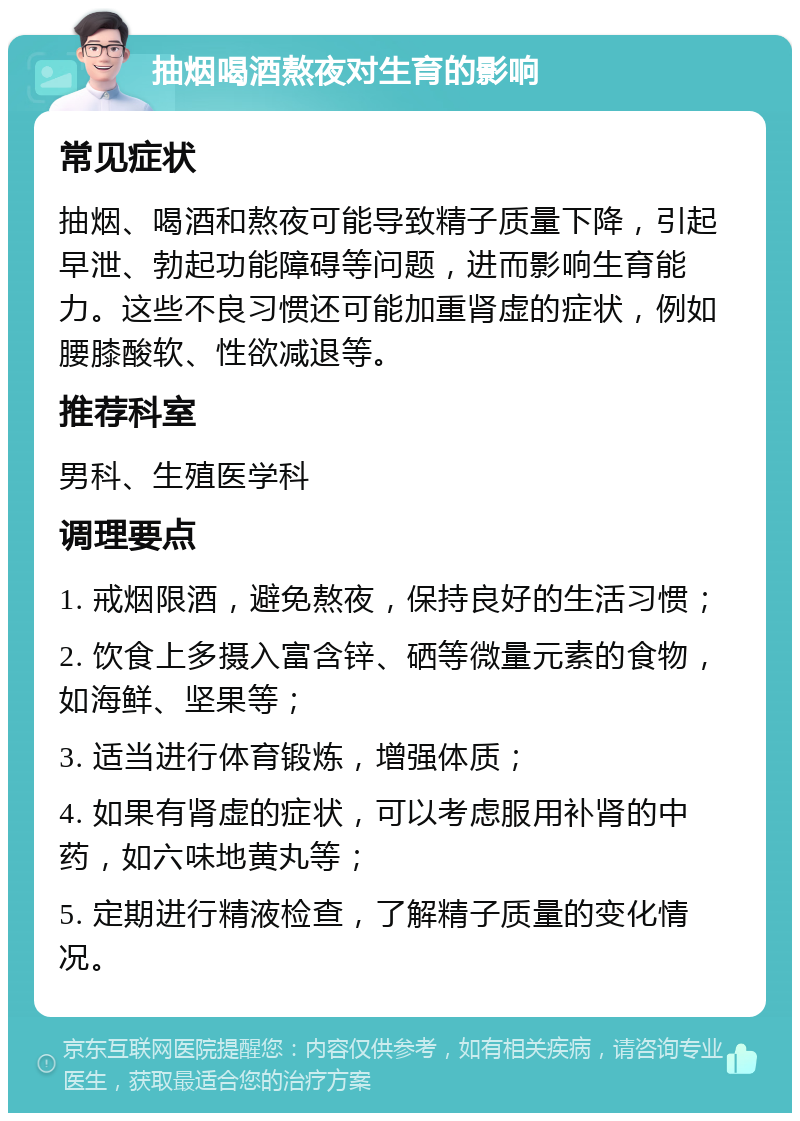 抽烟喝酒熬夜对生育的影响 常见症状 抽烟、喝酒和熬夜可能导致精子质量下降，引起早泄、勃起功能障碍等问题，进而影响生育能力。这些不良习惯还可能加重肾虚的症状，例如腰膝酸软、性欲减退等。 推荐科室 男科、生殖医学科 调理要点 1. 戒烟限酒，避免熬夜，保持良好的生活习惯； 2. 饮食上多摄入富含锌、硒等微量元素的食物，如海鲜、坚果等； 3. 适当进行体育锻炼，增强体质； 4. 如果有肾虚的症状，可以考虑服用补肾的中药，如六味地黄丸等； 5. 定期进行精液检查，了解精子质量的变化情况。