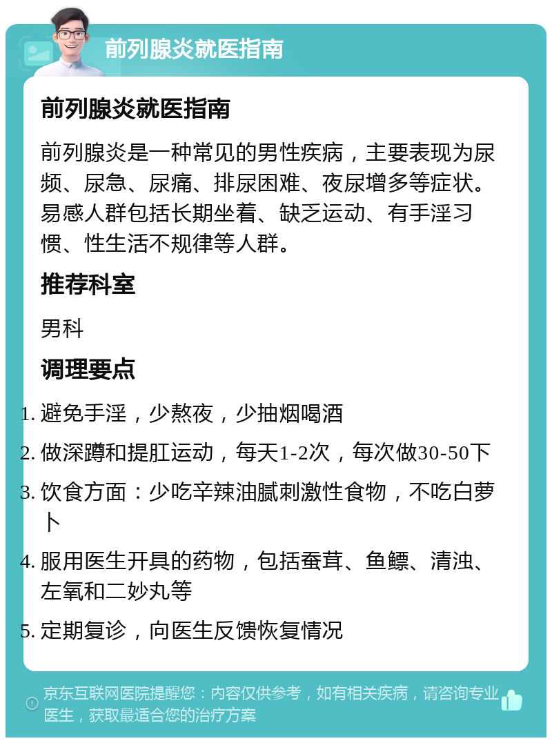 前列腺炎就医指南 前列腺炎就医指南 前列腺炎是一种常见的男性疾病，主要表现为尿频、尿急、尿痛、排尿困难、夜尿增多等症状。易感人群包括长期坐着、缺乏运动、有手淫习惯、性生活不规律等人群。 推荐科室 男科 调理要点 避免手淫，少熬夜，少抽烟喝酒 做深蹲和提肛运动，每天1-2次，每次做30-50下 饮食方面：少吃辛辣油腻刺激性食物，不吃白萝卜 服用医生开具的药物，包括蚕茸、鱼鳔、清浊、左氧和二妙丸等 定期复诊，向医生反馈恢复情况