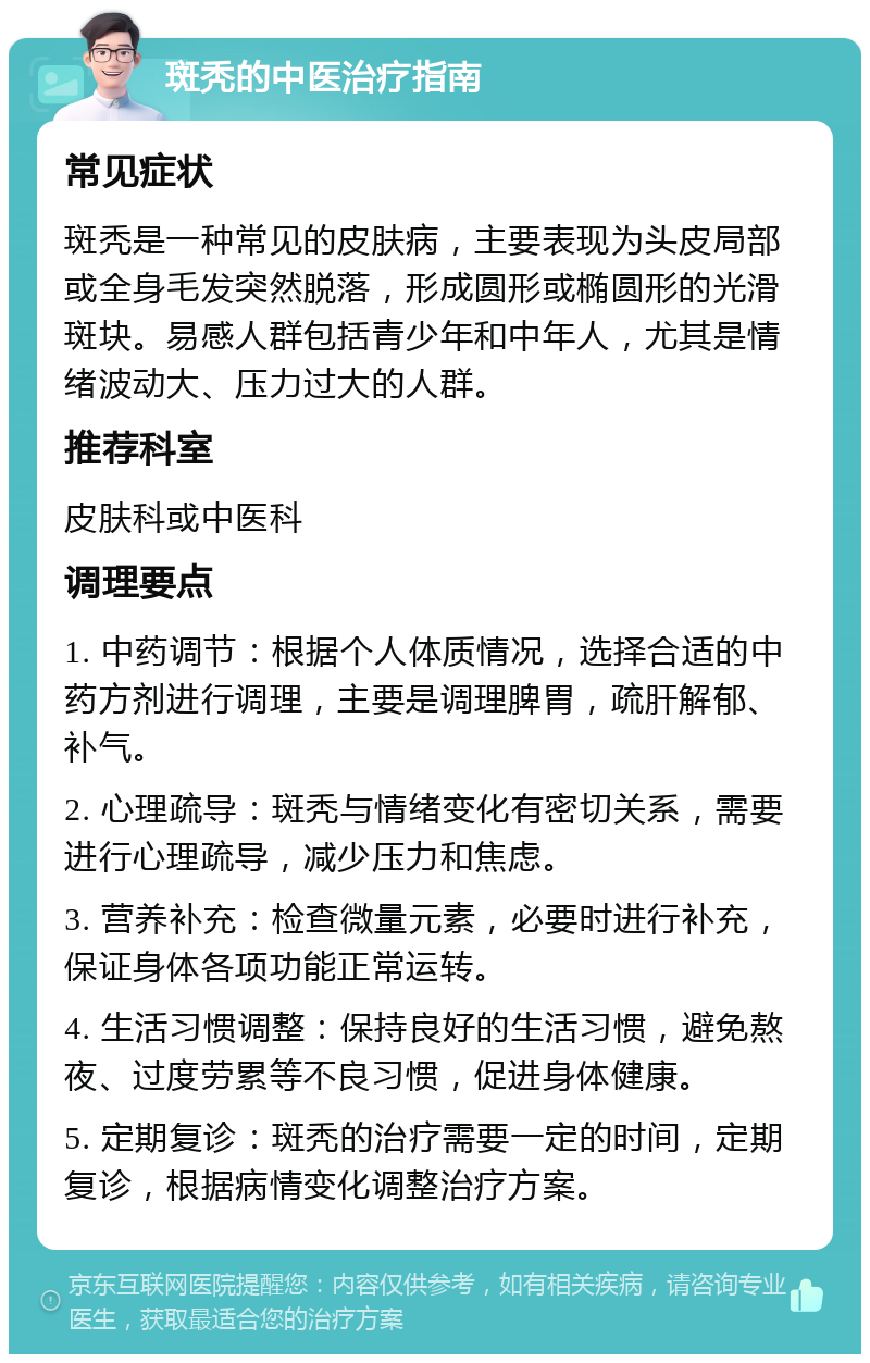 斑秃的中医治疗指南 常见症状 斑秃是一种常见的皮肤病，主要表现为头皮局部或全身毛发突然脱落，形成圆形或椭圆形的光滑斑块。易感人群包括青少年和中年人，尤其是情绪波动大、压力过大的人群。 推荐科室 皮肤科或中医科 调理要点 1. 中药调节：根据个人体质情况，选择合适的中药方剂进行调理，主要是调理脾胃，疏肝解郁、补气。 2. 心理疏导：斑秃与情绪变化有密切关系，需要进行心理疏导，减少压力和焦虑。 3. 营养补充：检查微量元素，必要时进行补充，保证身体各项功能正常运转。 4. 生活习惯调整：保持良好的生活习惯，避免熬夜、过度劳累等不良习惯，促进身体健康。 5. 定期复诊：斑秃的治疗需要一定的时间，定期复诊，根据病情变化调整治疗方案。