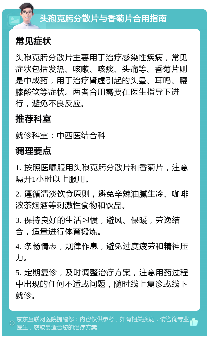 头孢克肟分散片与香菊片合用指南 常见症状 头孢克肟分散片主要用于治疗感染性疾病，常见症状包括发热、咳嗽、咳痰、头痛等。香菊片则是中成药，用于治疗肾虚引起的头晕、耳鸣、腰膝酸软等症状。两者合用需要在医生指导下进行，避免不良反应。 推荐科室 就诊科室：中西医结合科 调理要点 1. 按照医嘱服用头孢克肟分散片和香菊片，注意隔开1小时以上服用。 2. 遵循清淡饮食原则，避免辛辣油腻生冷、咖啡浓茶烟酒等刺激性食物和饮品。 3. 保持良好的生活习惯，避风、保暖，劳逸结合，适量进行体育锻炼。 4. 条畅情志，规律作息，避免过度疲劳和精神压力。 5. 定期复诊，及时调整治疗方案，注意用药过程中出现的任何不适或问题，随时线上复诊或线下就诊。