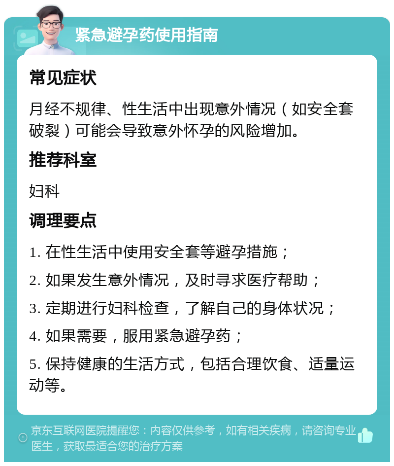 紧急避孕药使用指南 常见症状 月经不规律、性生活中出现意外情况（如安全套破裂）可能会导致意外怀孕的风险增加。 推荐科室 妇科 调理要点 1. 在性生活中使用安全套等避孕措施； 2. 如果发生意外情况，及时寻求医疗帮助； 3. 定期进行妇科检查，了解自己的身体状况； 4. 如果需要，服用紧急避孕药； 5. 保持健康的生活方式，包括合理饮食、适量运动等。