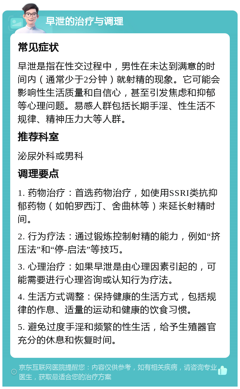 早泄的治疗与调理 常见症状 早泄是指在性交过程中，男性在未达到满意的时间内（通常少于2分钟）就射精的现象。它可能会影响性生活质量和自信心，甚至引发焦虑和抑郁等心理问题。易感人群包括长期手淫、性生活不规律、精神压力大等人群。 推荐科室 泌尿外科或男科 调理要点 1. 药物治疗：首选药物治疗，如使用SSRI类抗抑郁药物（如帕罗西汀、舍曲林等）来延长射精时间。 2. 行为疗法：通过锻炼控制射精的能力，例如“挤压法”和“停-启法”等技巧。 3. 心理治疗：如果早泄是由心理因素引起的，可能需要进行心理咨询或认知行为疗法。 4. 生活方式调整：保持健康的生活方式，包括规律的作息、适量的运动和健康的饮食习惯。 5. 避免过度手淫和频繁的性生活，给予生殖器官充分的休息和恢复时间。