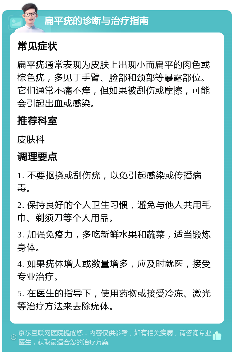 扁平疣的诊断与治疗指南 常见症状 扁平疣通常表现为皮肤上出现小而扁平的肉色或棕色疣，多见于手臂、脸部和颈部等暴露部位。它们通常不痛不痒，但如果被刮伤或摩擦，可能会引起出血或感染。 推荐科室 皮肤科 调理要点 1. 不要抠挠或刮伤疣，以免引起感染或传播病毒。 2. 保持良好的个人卫生习惯，避免与他人共用毛巾、剃须刀等个人用品。 3. 加强免疫力，多吃新鲜水果和蔬菜，适当锻炼身体。 4. 如果疣体增大或数量增多，应及时就医，接受专业治疗。 5. 在医生的指导下，使用药物或接受冷冻、激光等治疗方法来去除疣体。