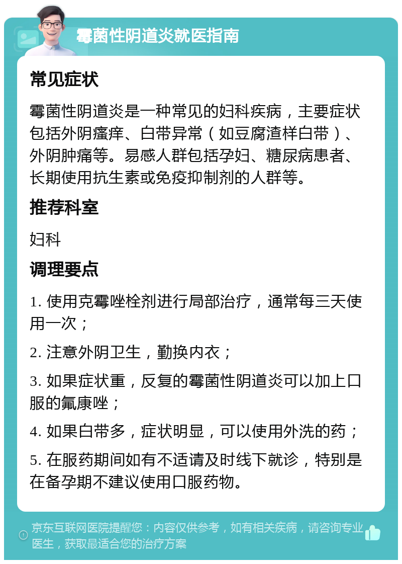 霉菌性阴道炎就医指南 常见症状 霉菌性阴道炎是一种常见的妇科疾病，主要症状包括外阴瘙痒、白带异常（如豆腐渣样白带）、外阴肿痛等。易感人群包括孕妇、糖尿病患者、长期使用抗生素或免疫抑制剂的人群等。 推荐科室 妇科 调理要点 1. 使用克霉唑栓剂进行局部治疗，通常每三天使用一次； 2. 注意外阴卫生，勤换内衣； 3. 如果症状重，反复的霉菌性阴道炎可以加上口服的氟康唑； 4. 如果白带多，症状明显，可以使用外洗的药； 5. 在服药期间如有不适请及时线下就诊，特别是在备孕期不建议使用口服药物。