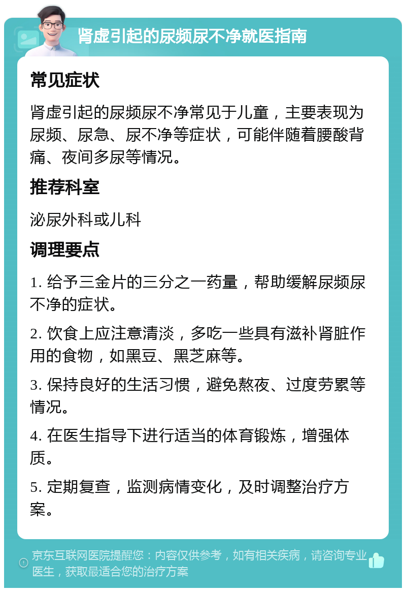 肾虚引起的尿频尿不净就医指南 常见症状 肾虚引起的尿频尿不净常见于儿童，主要表现为尿频、尿急、尿不净等症状，可能伴随着腰酸背痛、夜间多尿等情况。 推荐科室 泌尿外科或儿科 调理要点 1. 给予三金片的三分之一药量，帮助缓解尿频尿不净的症状。 2. 饮食上应注意清淡，多吃一些具有滋补肾脏作用的食物，如黑豆、黑芝麻等。 3. 保持良好的生活习惯，避免熬夜、过度劳累等情况。 4. 在医生指导下进行适当的体育锻炼，增强体质。 5. 定期复查，监测病情变化，及时调整治疗方案。