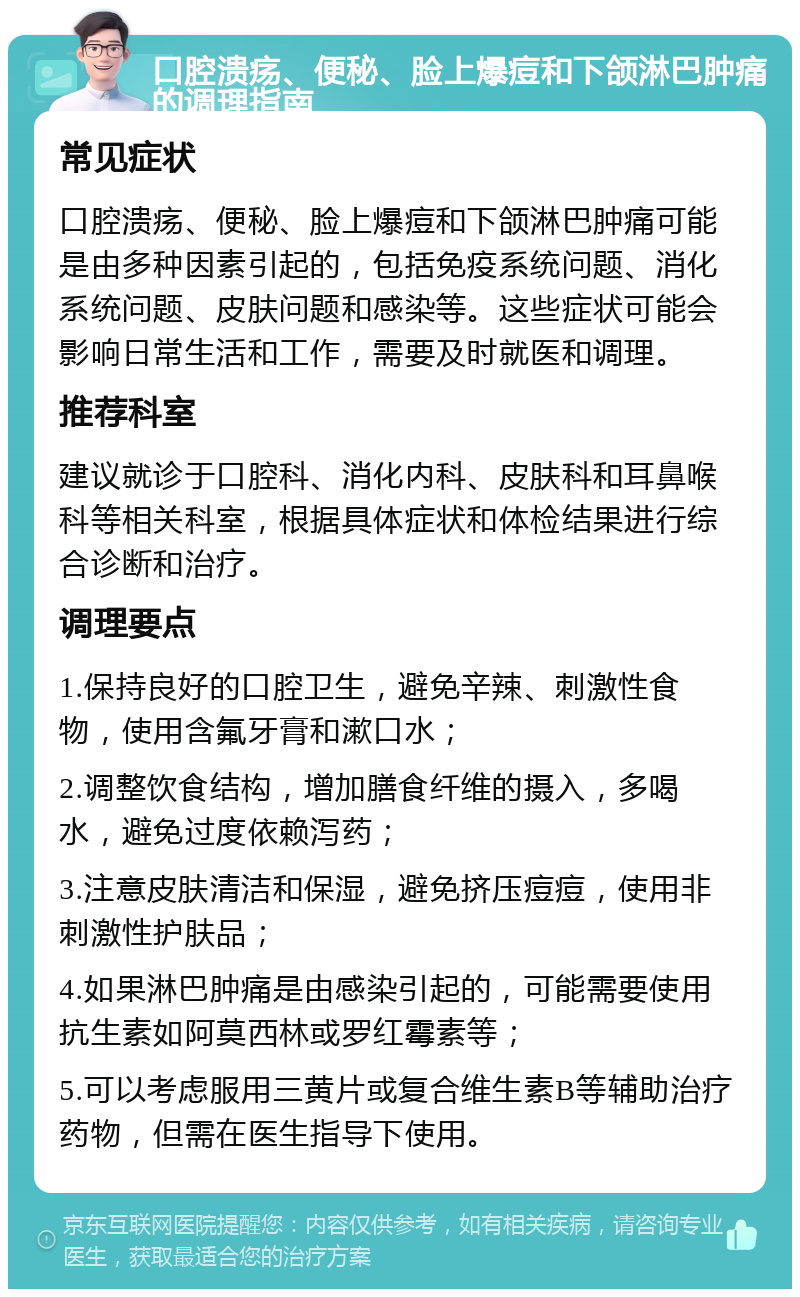 口腔溃疡、便秘、脸上爆痘和下颌淋巴肿痛的调理指南 常见症状 口腔溃疡、便秘、脸上爆痘和下颌淋巴肿痛可能是由多种因素引起的，包括免疫系统问题、消化系统问题、皮肤问题和感染等。这些症状可能会影响日常生活和工作，需要及时就医和调理。 推荐科室 建议就诊于口腔科、消化内科、皮肤科和耳鼻喉科等相关科室，根据具体症状和体检结果进行综合诊断和治疗。 调理要点 1.保持良好的口腔卫生，避免辛辣、刺激性食物，使用含氟牙膏和漱口水； 2.调整饮食结构，增加膳食纤维的摄入，多喝水，避免过度依赖泻药； 3.注意皮肤清洁和保湿，避免挤压痘痘，使用非刺激性护肤品； 4.如果淋巴肿痛是由感染引起的，可能需要使用抗生素如阿莫西林或罗红霉素等； 5.可以考虑服用三黄片或复合维生素B等辅助治疗药物，但需在医生指导下使用。