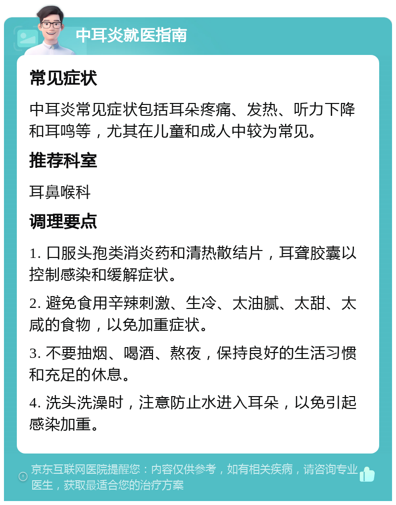 中耳炎就医指南 常见症状 中耳炎常见症状包括耳朵疼痛、发热、听力下降和耳鸣等，尤其在儿童和成人中较为常见。 推荐科室 耳鼻喉科 调理要点 1. 口服头孢类消炎药和清热散结片，耳聋胶囊以控制感染和缓解症状。 2. 避免食用辛辣刺激、生冷、太油腻、太甜、太咸的食物，以免加重症状。 3. 不要抽烟、喝酒、熬夜，保持良好的生活习惯和充足的休息。 4. 洗头洗澡时，注意防止水进入耳朵，以免引起感染加重。