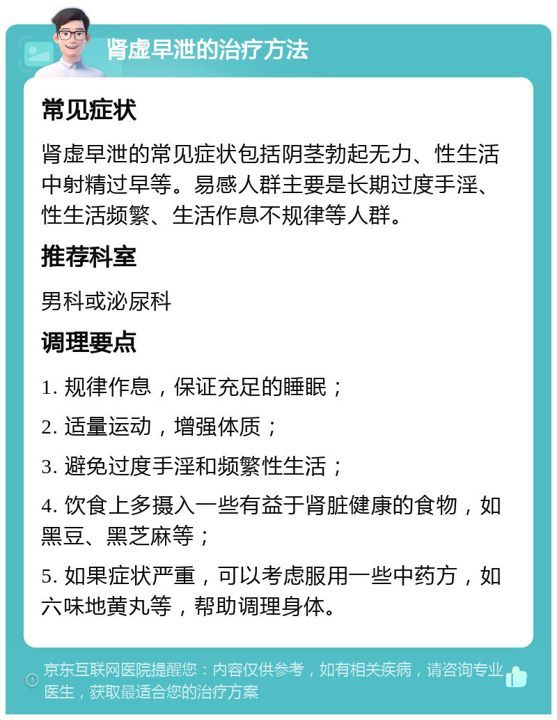 肾虚早泄的治疗方法 常见症状 肾虚早泄的常见症状包括阴茎勃起无力、性生活中射精过早等。易感人群主要是长期过度手淫、性生活频繁、生活作息不规律等人群。 推荐科室 男科或泌尿科 调理要点 1. 规律作息，保证充足的睡眠； 2. 适量运动，增强体质； 3. 避免过度手淫和频繁性生活； 4. 饮食上多摄入一些有益于肾脏健康的食物，如黑豆、黑芝麻等； 5. 如果症状严重，可以考虑服用一些中药方，如六味地黄丸等，帮助调理身体。