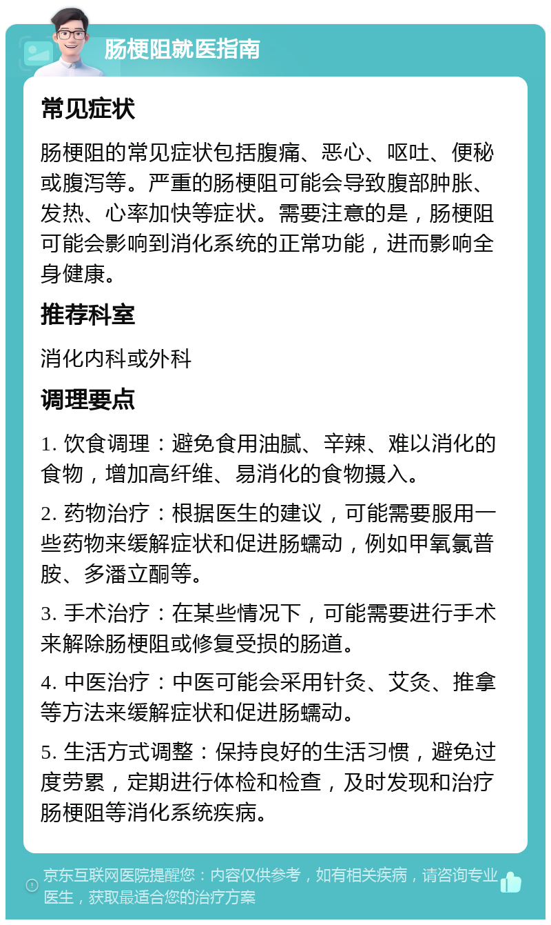 肠梗阻就医指南 常见症状 肠梗阻的常见症状包括腹痛、恶心、呕吐、便秘或腹泻等。严重的肠梗阻可能会导致腹部肿胀、发热、心率加快等症状。需要注意的是，肠梗阻可能会影响到消化系统的正常功能，进而影响全身健康。 推荐科室 消化内科或外科 调理要点 1. 饮食调理：避免食用油腻、辛辣、难以消化的食物，增加高纤维、易消化的食物摄入。 2. 药物治疗：根据医生的建议，可能需要服用一些药物来缓解症状和促进肠蠕动，例如甲氧氯普胺、多潘立酮等。 3. 手术治疗：在某些情况下，可能需要进行手术来解除肠梗阻或修复受损的肠道。 4. 中医治疗：中医可能会采用针灸、艾灸、推拿等方法来缓解症状和促进肠蠕动。 5. 生活方式调整：保持良好的生活习惯，避免过度劳累，定期进行体检和检查，及时发现和治疗肠梗阻等消化系统疾病。