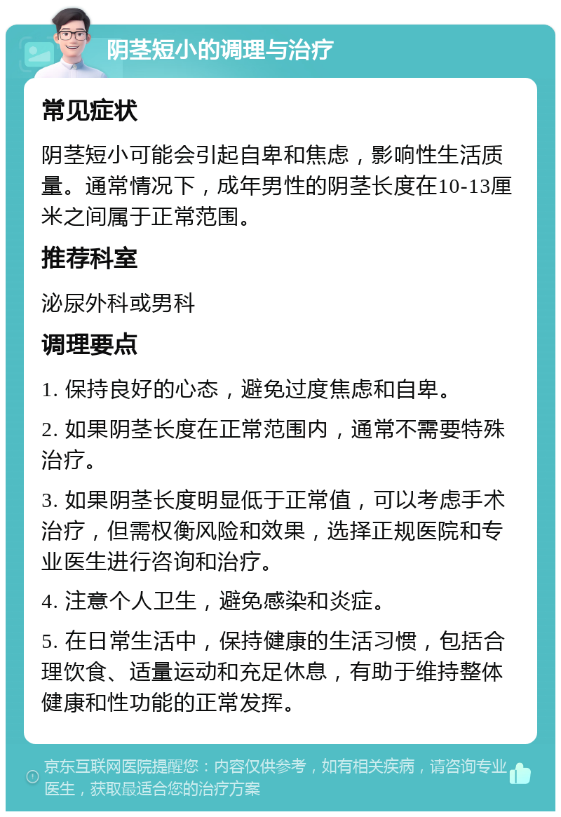 阴茎短小的调理与治疗 常见症状 阴茎短小可能会引起自卑和焦虑，影响性生活质量。通常情况下，成年男性的阴茎长度在10-13厘米之间属于正常范围。 推荐科室 泌尿外科或男科 调理要点 1. 保持良好的心态，避免过度焦虑和自卑。 2. 如果阴茎长度在正常范围内，通常不需要特殊治疗。 3. 如果阴茎长度明显低于正常值，可以考虑手术治疗，但需权衡风险和效果，选择正规医院和专业医生进行咨询和治疗。 4. 注意个人卫生，避免感染和炎症。 5. 在日常生活中，保持健康的生活习惯，包括合理饮食、适量运动和充足休息，有助于维持整体健康和性功能的正常发挥。