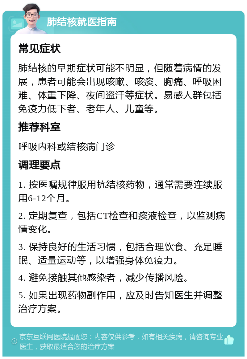 肺结核就医指南 常见症状 肺结核的早期症状可能不明显，但随着病情的发展，患者可能会出现咳嗽、咳痰、胸痛、呼吸困难、体重下降、夜间盗汗等症状。易感人群包括免疫力低下者、老年人、儿童等。 推荐科室 呼吸内科或结核病门诊 调理要点 1. 按医嘱规律服用抗结核药物，通常需要连续服用6-12个月。 2. 定期复查，包括CT检查和痰液检查，以监测病情变化。 3. 保持良好的生活习惯，包括合理饮食、充足睡眠、适量运动等，以增强身体免疫力。 4. 避免接触其他感染者，减少传播风险。 5. 如果出现药物副作用，应及时告知医生并调整治疗方案。