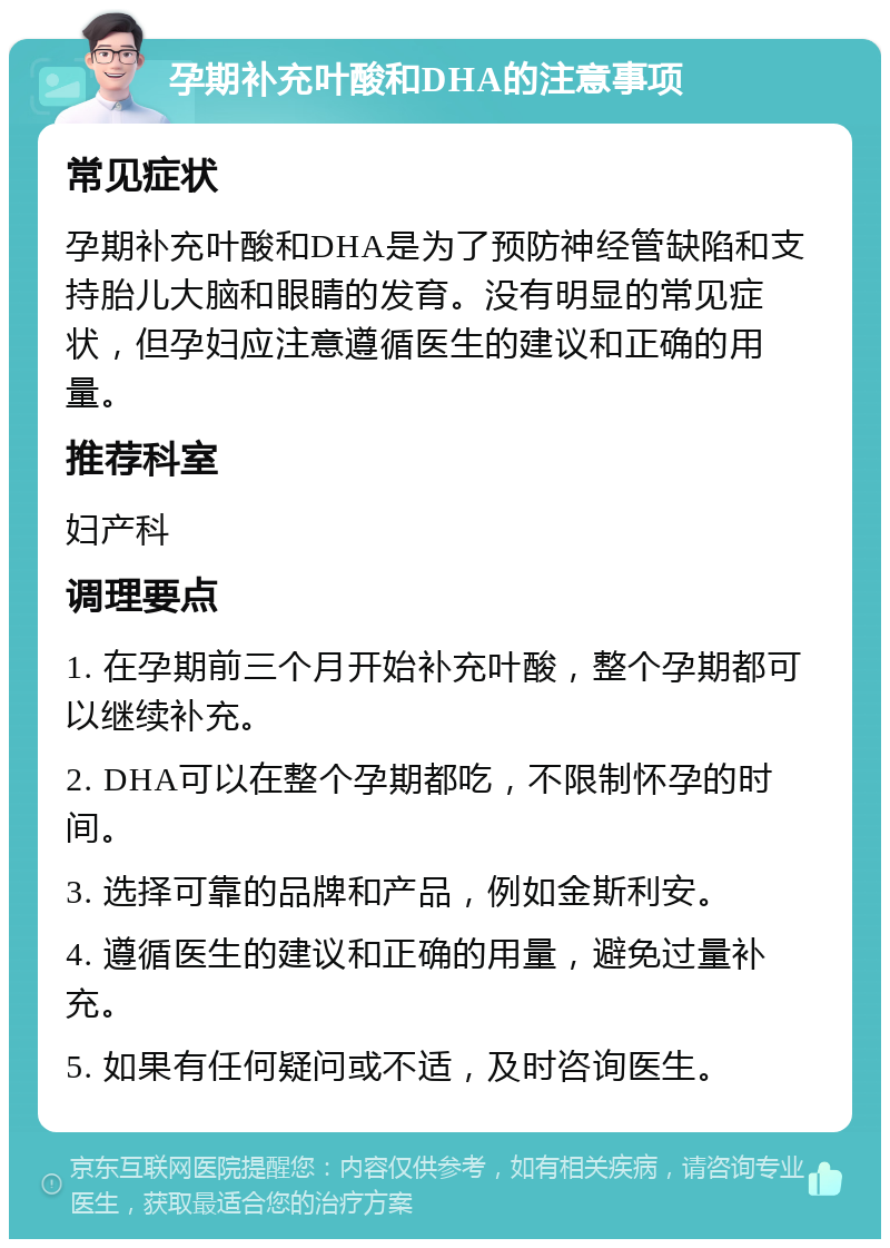 孕期补充叶酸和DHA的注意事项 常见症状 孕期补充叶酸和DHA是为了预防神经管缺陷和支持胎儿大脑和眼睛的发育。没有明显的常见症状，但孕妇应注意遵循医生的建议和正确的用量。 推荐科室 妇产科 调理要点 1. 在孕期前三个月开始补充叶酸，整个孕期都可以继续补充。 2. DHA可以在整个孕期都吃，不限制怀孕的时间。 3. 选择可靠的品牌和产品，例如金斯利安。 4. 遵循医生的建议和正确的用量，避免过量补充。 5. 如果有任何疑问或不适，及时咨询医生。