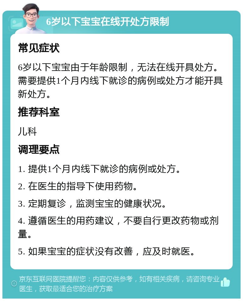 6岁以下宝宝在线开处方限制 常见症状 6岁以下宝宝由于年龄限制，无法在线开具处方。需要提供1个月内线下就诊的病例或处方才能开具新处方。 推荐科室 儿科 调理要点 1. 提供1个月内线下就诊的病例或处方。 2. 在医生的指导下使用药物。 3. 定期复诊，监测宝宝的健康状况。 4. 遵循医生的用药建议，不要自行更改药物或剂量。 5. 如果宝宝的症状没有改善，应及时就医。