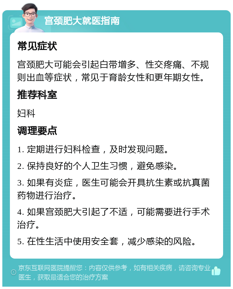 宫颈肥大就医指南 常见症状 宫颈肥大可能会引起白带增多、性交疼痛、不规则出血等症状，常见于育龄女性和更年期女性。 推荐科室 妇科 调理要点 1. 定期进行妇科检查，及时发现问题。 2. 保持良好的个人卫生习惯，避免感染。 3. 如果有炎症，医生可能会开具抗生素或抗真菌药物进行治疗。 4. 如果宫颈肥大引起了不适，可能需要进行手术治疗。 5. 在性生活中使用安全套，减少感染的风险。