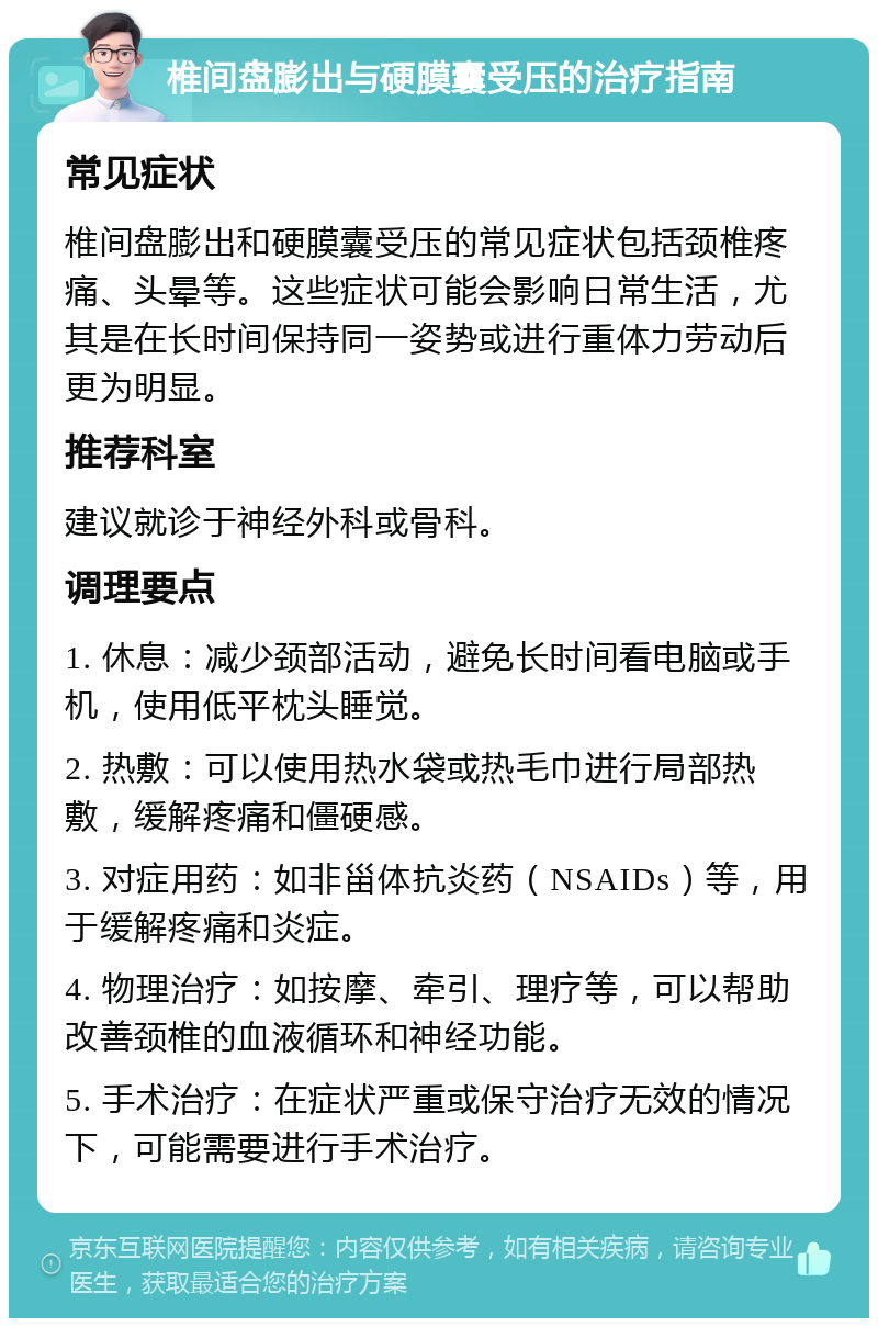 椎间盘膨出与硬膜囊受压的治疗指南 常见症状 椎间盘膨出和硬膜囊受压的常见症状包括颈椎疼痛、头晕等。这些症状可能会影响日常生活，尤其是在长时间保持同一姿势或进行重体力劳动后更为明显。 推荐科室 建议就诊于神经外科或骨科。 调理要点 1. 休息：减少颈部活动，避免长时间看电脑或手机，使用低平枕头睡觉。 2. 热敷：可以使用热水袋或热毛巾进行局部热敷，缓解疼痛和僵硬感。 3. 对症用药：如非甾体抗炎药（NSAIDs）等，用于缓解疼痛和炎症。 4. 物理治疗：如按摩、牵引、理疗等，可以帮助改善颈椎的血液循环和神经功能。 5. 手术治疗：在症状严重或保守治疗无效的情况下，可能需要进行手术治疗。