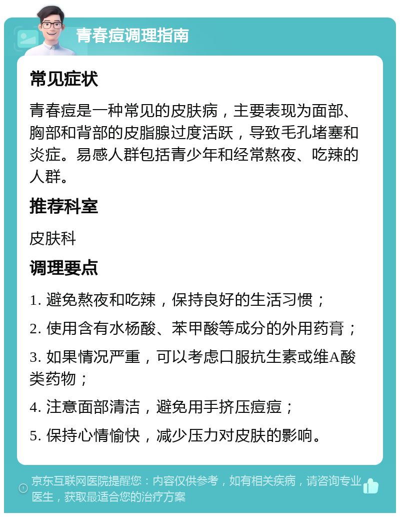 青春痘调理指南 常见症状 青春痘是一种常见的皮肤病，主要表现为面部、胸部和背部的皮脂腺过度活跃，导致毛孔堵塞和炎症。易感人群包括青少年和经常熬夜、吃辣的人群。 推荐科室 皮肤科 调理要点 1. 避免熬夜和吃辣，保持良好的生活习惯； 2. 使用含有水杨酸、苯甲酸等成分的外用药膏； 3. 如果情况严重，可以考虑口服抗生素或维A酸类药物； 4. 注意面部清洁，避免用手挤压痘痘； 5. 保持心情愉快，减少压力对皮肤的影响。