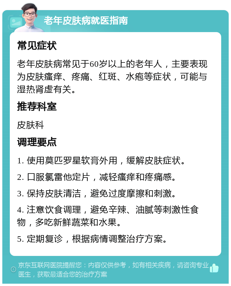 老年皮肤病就医指南 常见症状 老年皮肤病常见于60岁以上的老年人，主要表现为皮肤瘙痒、疼痛、红斑、水疱等症状，可能与湿热肾虚有关。 推荐科室 皮肤科 调理要点 1. 使用莫匹罗星软膏外用，缓解皮肤症状。 2. 口服氯雷他定片，减轻瘙痒和疼痛感。 3. 保持皮肤清洁，避免过度摩擦和刺激。 4. 注意饮食调理，避免辛辣、油腻等刺激性食物，多吃新鲜蔬菜和水果。 5. 定期复诊，根据病情调整治疗方案。