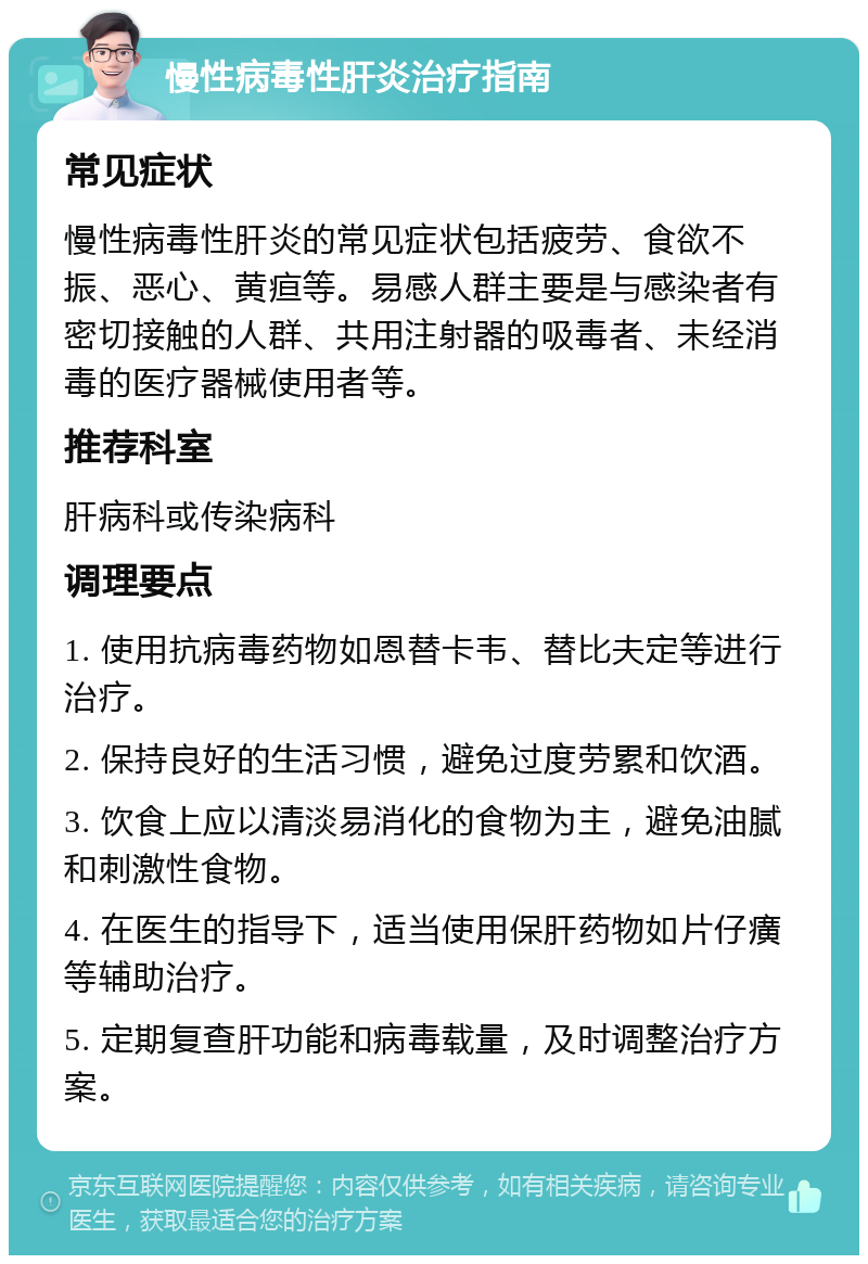 慢性病毒性肝炎治疗指南 常见症状 慢性病毒性肝炎的常见症状包括疲劳、食欲不振、恶心、黄疸等。易感人群主要是与感染者有密切接触的人群、共用注射器的吸毒者、未经消毒的医疗器械使用者等。 推荐科室 肝病科或传染病科 调理要点 1. 使用抗病毒药物如恩替卡韦、替比夫定等进行治疗。 2. 保持良好的生活习惯，避免过度劳累和饮酒。 3. 饮食上应以清淡易消化的食物为主，避免油腻和刺激性食物。 4. 在医生的指导下，适当使用保肝药物如片仔癀等辅助治疗。 5. 定期复查肝功能和病毒载量，及时调整治疗方案。