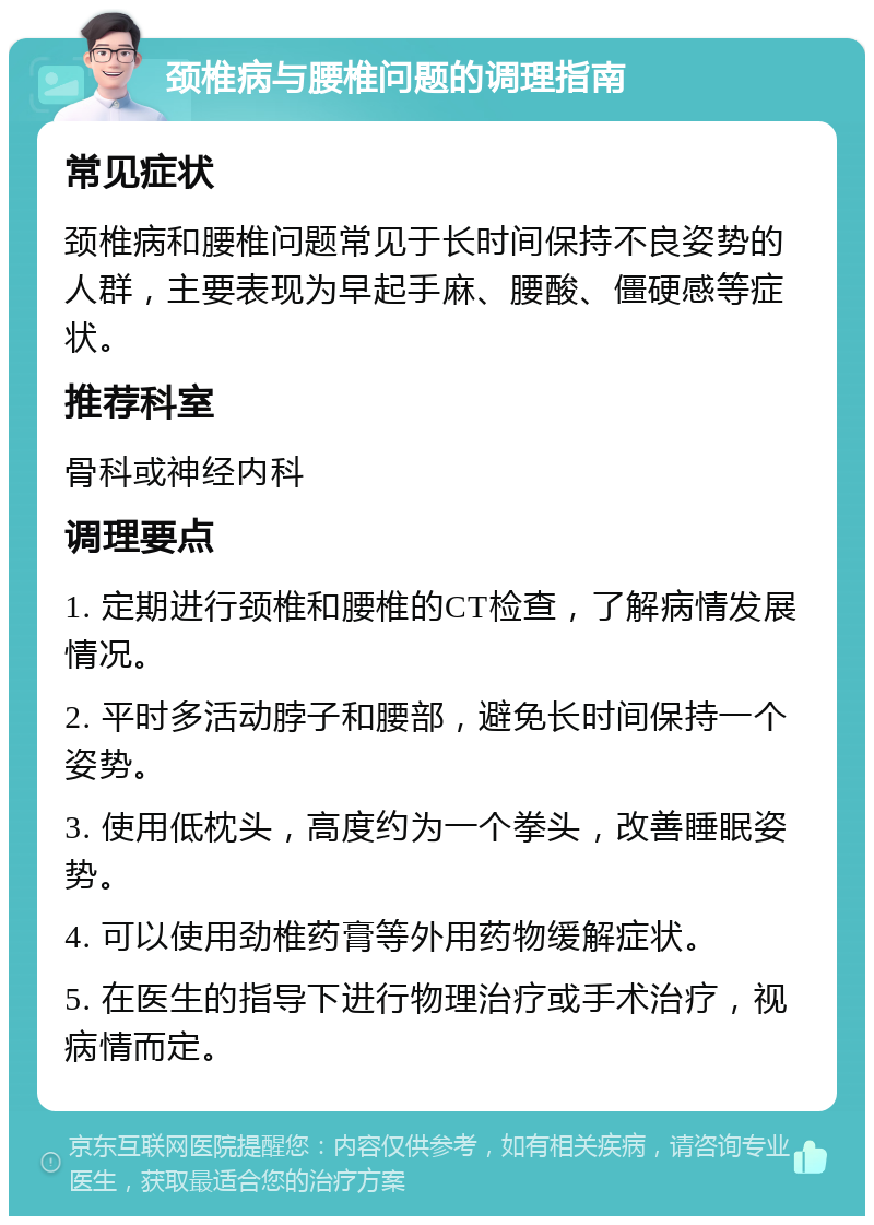 颈椎病与腰椎问题的调理指南 常见症状 颈椎病和腰椎问题常见于长时间保持不良姿势的人群，主要表现为早起手麻、腰酸、僵硬感等症状。 推荐科室 骨科或神经内科 调理要点 1. 定期进行颈椎和腰椎的CT检查，了解病情发展情况。 2. 平时多活动脖子和腰部，避免长时间保持一个姿势。 3. 使用低枕头，高度约为一个拳头，改善睡眠姿势。 4. 可以使用劲椎药膏等外用药物缓解症状。 5. 在医生的指导下进行物理治疗或手术治疗，视病情而定。