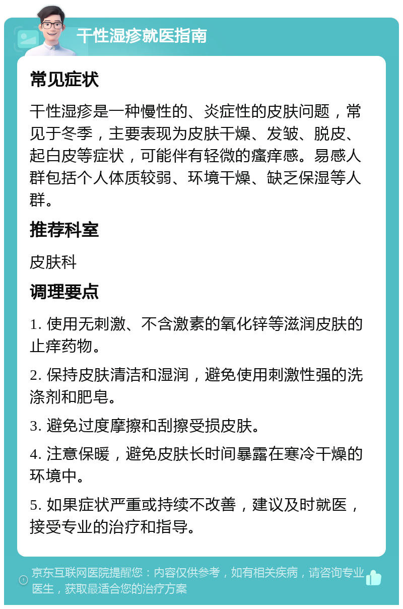 干性湿疹就医指南 常见症状 干性湿疹是一种慢性的、炎症性的皮肤问题，常见于冬季，主要表现为皮肤干燥、发皱、脱皮、起白皮等症状，可能伴有轻微的瘙痒感。易感人群包括个人体质较弱、环境干燥、缺乏保湿等人群。 推荐科室 皮肤科 调理要点 1. 使用无刺激、不含激素的氧化锌等滋润皮肤的止痒药物。 2. 保持皮肤清洁和湿润，避免使用刺激性强的洗涤剂和肥皂。 3. 避免过度摩擦和刮擦受损皮肤。 4. 注意保暖，避免皮肤长时间暴露在寒冷干燥的环境中。 5. 如果症状严重或持续不改善，建议及时就医，接受专业的治疗和指导。