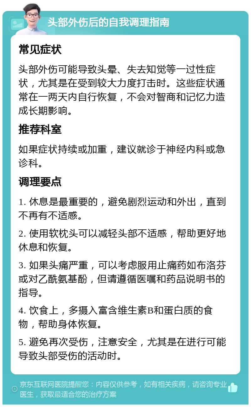 头部外伤后的自我调理指南 常见症状 头部外伤可能导致头晕、失去知觉等一过性症状，尤其是在受到较大力度打击时。这些症状通常在一两天内自行恢复，不会对智商和记忆力造成长期影响。 推荐科室 如果症状持续或加重，建议就诊于神经内科或急诊科。 调理要点 1. 休息是最重要的，避免剧烈运动和外出，直到不再有不适感。 2. 使用软枕头可以减轻头部不适感，帮助更好地休息和恢复。 3. 如果头痛严重，可以考虑服用止痛药如布洛芬或对乙酰氨基酚，但请遵循医嘱和药品说明书的指导。 4. 饮食上，多摄入富含维生素B和蛋白质的食物，帮助身体恢复。 5. 避免再次受伤，注意安全，尤其是在进行可能导致头部受伤的活动时。