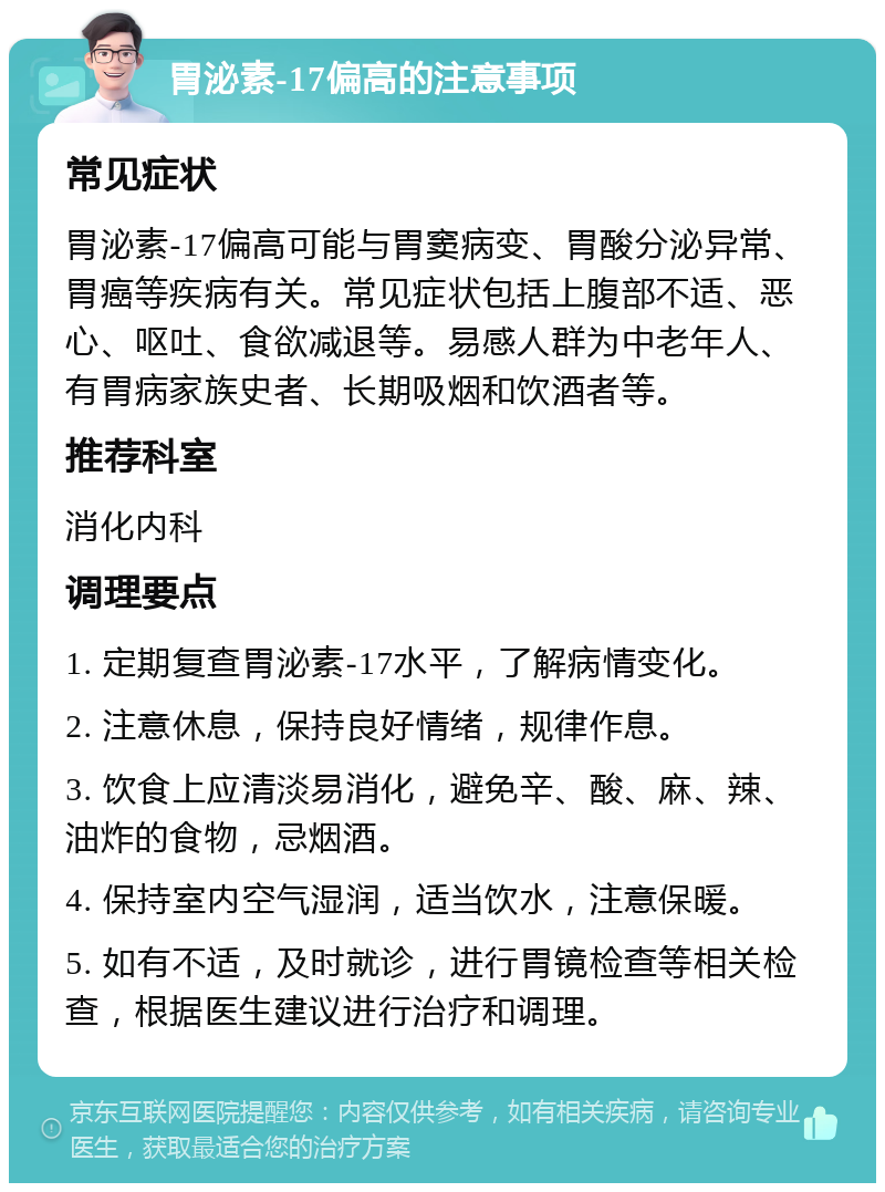 胃泌素-17偏高的注意事项 常见症状 胃泌素-17偏高可能与胃窦病变、胃酸分泌异常、胃癌等疾病有关。常见症状包括上腹部不适、恶心、呕吐、食欲减退等。易感人群为中老年人、有胃病家族史者、长期吸烟和饮酒者等。 推荐科室 消化内科 调理要点 1. 定期复查胃泌素-17水平，了解病情变化。 2. 注意休息，保持良好情绪，规律作息。 3. 饮食上应清淡易消化，避免辛、酸、麻、辣、油炸的食物，忌烟酒。 4. 保持室内空气湿润，适当饮水，注意保暖。 5. 如有不适，及时就诊，进行胃镜检查等相关检查，根据医生建议进行治疗和调理。